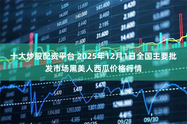 十大炒股配资平台 2025年12月1日全国主要批发市场黑美人西瓜价格行情