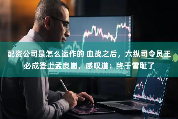 配资公司是怎么运作的 血战之后，六纵司令员王必成登上孟良崮，感叹道：终于雪耻了