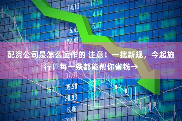 配资公司是怎么运作的 注意！一批新规，今起施行！每一条都能帮你省钱→