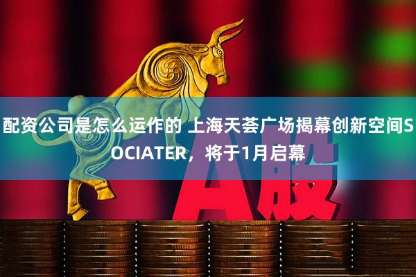 配资公司是怎么运作的 上海天荟广场揭幕创新空间SOCIATER，将于1月启幕