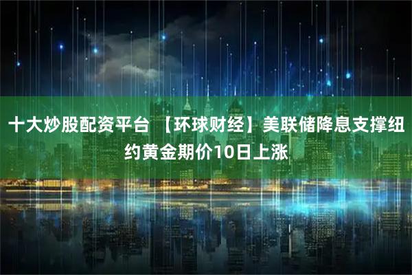 十大炒股配资平台 【环球财经】美联储降息支撑纽约黄金期价10日上涨