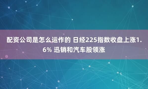 配资公司是怎么运作的 日经225指数收盘上涨1.6% 迅销和汽车股领涨