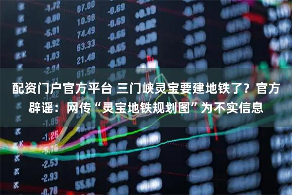 配资门户官方平台 三门峡灵宝要建地铁了？官方辟谣：网传“灵宝地铁规划图”为不实信息