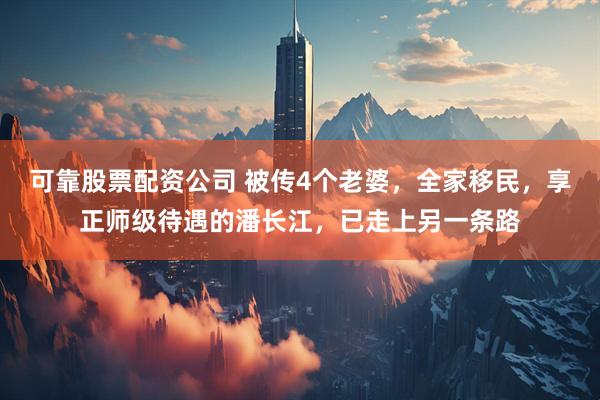 可靠股票配资公司 被传4个老婆，全家移民，享正师级待遇的潘长江，已走上另一条路