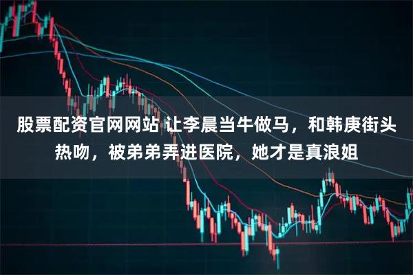 股票配资官网网站 让李晨当牛做马，和韩庚街头热吻，被弟弟弄进医院，她才是真浪姐