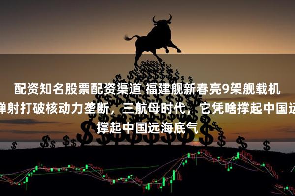 配资知名股票配资渠道 福建舰新春亮9架舰载机，电磁弹射打破核动力垄断，三航母时代，它凭啥撑起中国远海底气