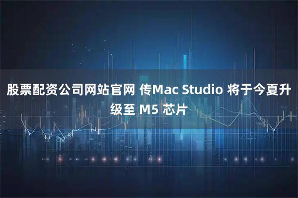 股票配资公司网站官网 传Mac Studio 将于今夏升级至 M5 芯片