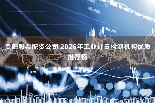 贵阳股票配资公司 2026年工业计量检测机构优质推荐榜