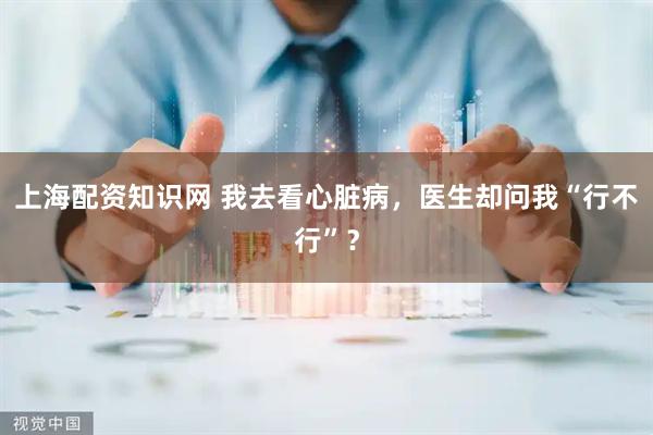 上海配资知识网 我去看心脏病，医生却问我“行不行”？