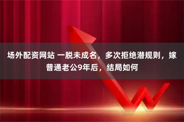 场外配资网站 一脱未成名，多次拒绝潜规则，嫁普通老公9年后，结局如何