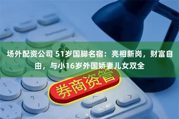 场外配资公司 51岁国脚名宿：亮相新岗，财富自由，与小16岁外国娇妻儿女双全
