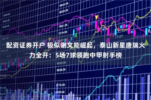 配资证券开户 极似谢文能崛起，泰山新星唐瑞火力全开：5场7球领跑中甲射手榜