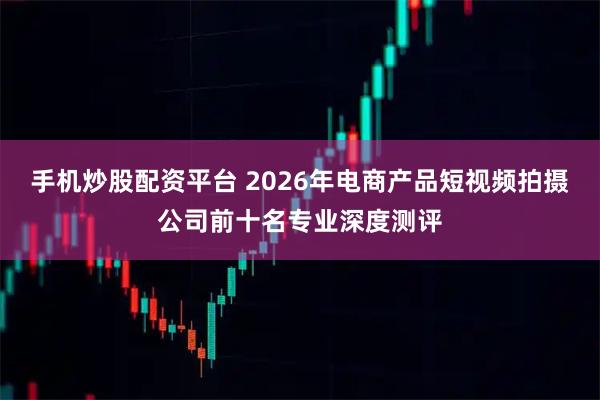 手机炒股配资平台 2026年电商产品短视频拍摄公司前十名专业深度测评