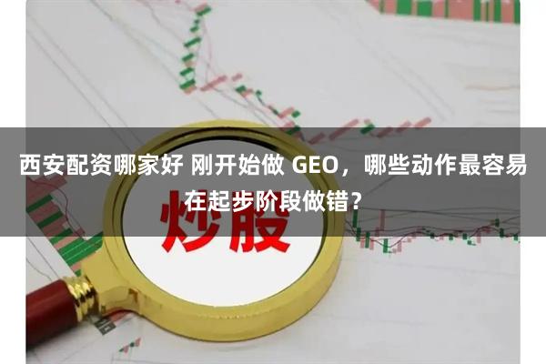 西安配资哪家好 刚开始做 GEO，哪些动作最容易在起步阶段做错？