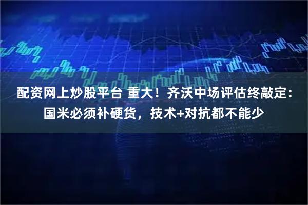 配资网上炒股平台 重大！齐沃中场评估终敲定：国米必须补硬货，技术+对抗都不能少