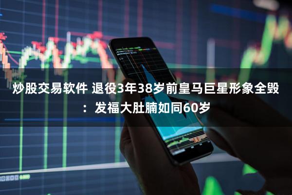 炒股交易软件 退役3年38岁前皇马巨星形象全毁：发福大肚腩如同60岁