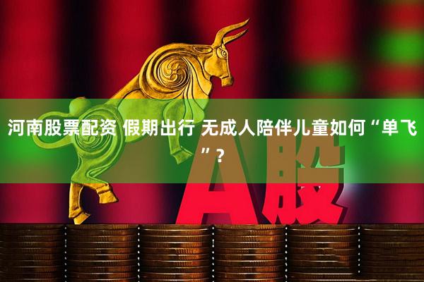 河南股票配资 假期出行 无成人陪伴儿童如何“单飞”？