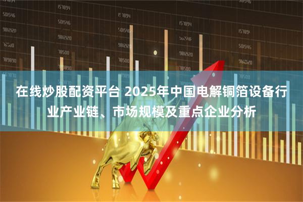 在线炒股配资平台 2025年中国电解铜箔设备行业产业链、市场规模及重点企业分析