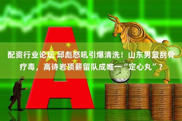 配资行业论坛 邱彪怒吼引爆清洗！山东男篮刮骨疗毒，高诗岩顶薪留队成唯一“定心丸”？
