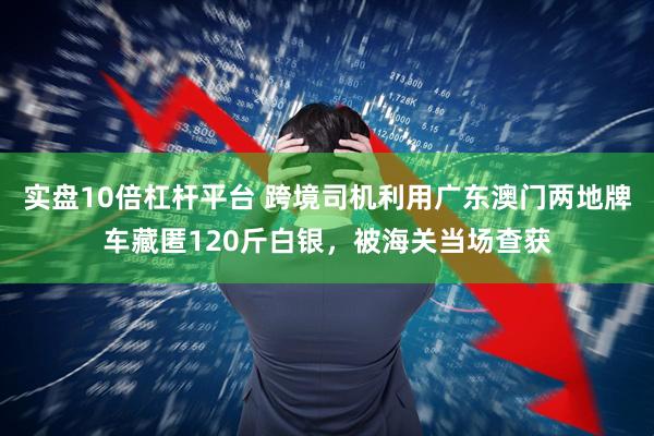 实盘10倍杠杆平台 跨境司机利用广东澳门两地牌车藏匿120斤白银，被海关当场查获
