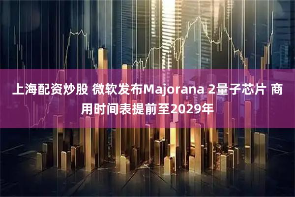上海配资炒股 微软发布Majorana 2量子芯片 商用时间表提前至2029年