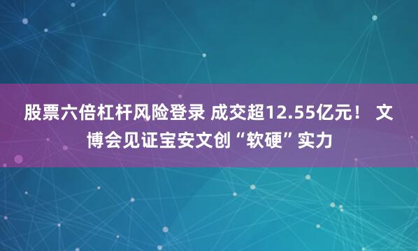 股票六倍杠杆风险登录 成交超12.55亿元！ 文博会见证宝安文创“软硬”实力