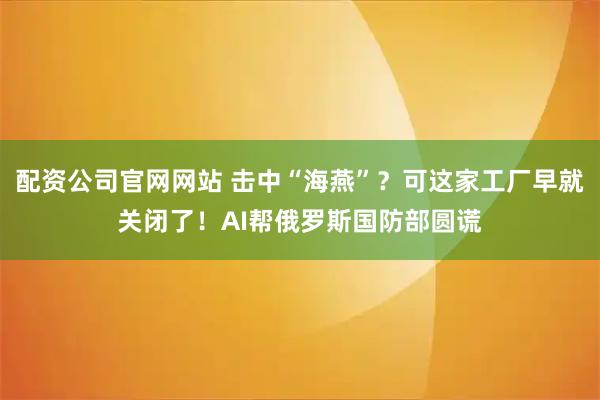 配资公司官网网站 击中“海燕”？可这家工厂早就关闭了！AI帮俄罗斯国防部圆谎