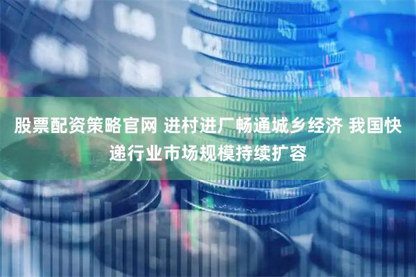 股票配资策略官网 进村进厂畅通城乡经济 我国快递行业市场规模持续扩容