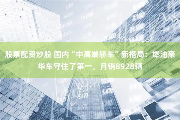 股票配资炒股 国内“中高端轿车”新格局：燃油豪华车守住了第一，月销8928辆