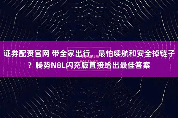 证券配资官网 带全家出行，最怕续航和安全掉链子？腾势N8L闪充版直接给出最佳答案