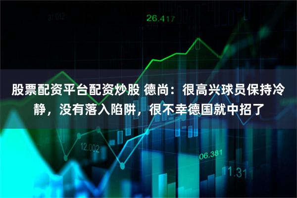 股票配资平台配资炒股 德尚：很高兴球员保持冷静，没有落入陷阱，很不幸德国就中招了