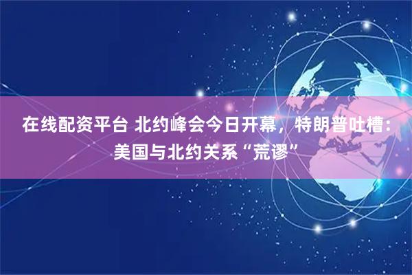 在线配资平台 北约峰会今日开幕，特朗普吐槽：美国与北约关系“荒谬”