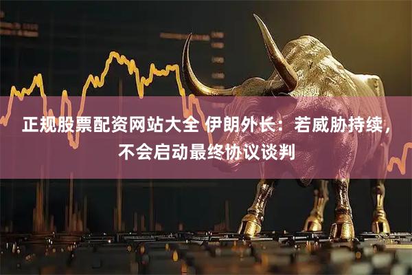 正规股票配资网站大全 伊朗外长：若威胁持续，不会启动最终协议谈判
